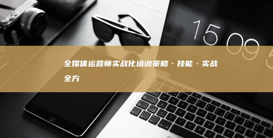 全媒体运营师实战化培训：策略·技能·实战全方位提升