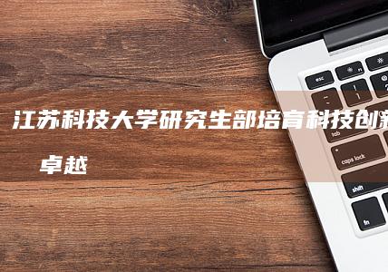 江苏科技大学研究生部：培育科技创新人才的卓越摇篮